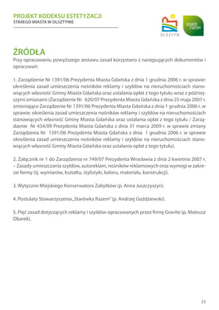 PROJEKT KODEKSU ESTETYZACJI
STAREGO MIASTA W OLSZTYNIE
23
ŹRÓDŁA
Przy opracowaniu powyższego zestawu zasad korzystano z następujących dokumentów i
opracowań:
1. Zarządzenie Nr 1391/06 Prezydenta Miasta Gdańska z dnia 1 grudnia 2006 r. w sprawie:
określenia zasad umieszczenia nośników reklamy i szyldów na nieruchomościach stano-
wiących własność Gminy Miasta Gdańska oraz ustalania opłat z tego tytułu wraz z później-
szymi zmianami (Zarządzenie Nr 620/07 Prezydenta Miasta Gdańska z dnia 25 maja 2007 r.
zmieniające Zarządzenie Nr 1391/06 Prezydenta Miasta Gdańska z dnia 1 grudnia 2006 r. w
sprawie: określenia zasad umieszczenia nośników reklamy i szyldów na nieruchomościach
stanowiących własność Gminy Miasta Gdańska oraz ustalania opłat z tego tytułu / Zarzą-
dzenie Nr 434/09 Prezydenta Miasta Gdańska z dnia 31 marca 2009 r. w sprawie zmiany
Zarządzenia Nr 1391/06 Prezydenta Miasta Gdańska z dnia 1 grudnia 2006 r. w sprawie
określenia zasad umieszczenia nośników reklamy i szyldów na nieruchomościach stano-
wiących własność Gminy Miasta Gdańska oraz ustalania opłat z tego tytułu).
2. Załącznik nr 1 do Zarządzenia nr 749/07 Prezydenta Wrocławia z dnia 2 kwietnia 2007 r.
– Zasady umieszczania szyldów, autoreklam, nośników reklamowych oraz wymogi w zakre-
sie formy (tj. wymiarów, kształtu, stylistyki, koloru, materiału, konstrukcji).
3. Wytyczne Miejskiego Konserwatora Zabytków (p. Anna Juszczyszyn).
4. Postulaty Stowarzyszenia„Starówka Razem”(p. Andrzej Goździewski).
5. Pięć zasad dotyczących reklamy i szyldów opracowanych przez firmę Gravite (p. Mateusz
Obarek).
 