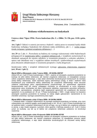 Warszawa, dnia 3 września 2009 r.
Reklama wielkoformatowa na budynkach
Ustawa z dnia 7 lipca 1994r. Prawo budowlane (Dz. U. z 2006r. Nr 156, poz. 1118 z późn.
zm.)
Art. 3 pkt 3 Ilekroć w ustawie jest mowa o budowli - naleŜy przez to rozumieć kaŜdy obiekt
budowlany niebędący budynkiem lub obiektem małej architektury, jak: (…) wolno stojące
trwale związane z gruntem urządzenia reklamowe (…)
Art. 29 ust 2 pkt. 6 . Pozwolenia na budowę nie wymaga wykonywanie robót budowlanych
polegających na instalowaniu tablic i urządzeń reklamowych, z wyjątkiem usytuowanych na
obiektach wpisanych do rejestru zabytków w rozumieniu przepisów o ochronie zabytków i
opiece nad zabytkami oraz z wyjątkiem reklam świetlnych i podświetlanych usytuowanych
poza obszarem zabudowanym w rozumieniu przepisów o ruchu drogowym.
Instalowanie tablic i urządzeń reklamowych wymaga zgłoszenia właściwemu organowi
(art. 30 ust. 1 pkt 2)
Wyrok WSA w Warszawie z dnia 7 marca 2008r., VII SA/Wa 2087/07
Artykuł 29 ust. 2 pkt 6 Prawa budowlanego z 1994 r. zwalnia od obowiązku uzyskania pozwolenia na
budowę nie tylko tablice reklamowe, ale równieŜ urządzenia reklamowe, co niewątpliwie oznacza
całość urządzenia reklamowego, a więc takŜe elementów konstrukcyjnych koniecznych do montaŜu
samej tablicy reklamowej. JeŜeli natomiast organy administracji uznają, iŜ skala i wielkość robót
budowlanych przy instalowaniu tablicy reklamowej lub urządzenia reklamowego moŜe naruszać
ustalenia miejscowego planu zagospodarowania przestrzennego lub spowodować zagroŜenie
bezpieczeństwa ludzi lub mienia, polegające chociaŜby na utrudnieniach w ruchu drogowym,
pogorszenie stanu środowiska lub stanu zachowania zabytków, pogorszenie warunków zdrowotno-
sanitarnych, wprowadzenie, utrwalenie bądź zwiększenie ograniczeń lub uciąŜliwości dla terenów
sąsiednich, to na podstawie art. 30 ust. 7 Prawa budowlanego z 1994 r. mogły nałoŜyć na inwestora
obowiązek uzyskania pozwolenia na budowę na roboty objęte zgłoszeniem. Uprawnienie to ma
charakter uznaniowy i wymaga uzasadnienia przez organ.
Wyrok WSA w Warszawie z dnia 12 lipca 2006r. VII SA/Wa 546/06
1. Instalacja tablic i urządzeń reklamowych nie wymaga uzyskania pozwolenia na budowę, przy czym
ustawodawca nie uzaleŜnił wyjątku wyszczególnionego w art. 29 ust. 2 pkt 6 Prawa budowlanego ani
od wielkości tablic i urządzeń reklamowych ani teŜ od tego, czy są to tablice lub urządzenia wkopane
w ziemię, a więc trwale związane z gruntem, które zgodnie z definicją zawartą w art. 3 pkt 3 moŜna
uznać za budowlę, czy teŜ są to tablice lub urządzenia reklamowe ustawione na konstrukcji
naziemnej.
Wyrok WSA w Warszawie z dnia 18 stycznia 2006r.VII SA/Wa 937/05
Artykuł 29 ust. 2 pkt 6 Prawa budowlanego zwalnia od obowiązku uzyskania pozwolenia na budowę
nie tylko tablice reklamowe, ale równieŜ urządzenia reklamowe, co niewątpliwie oznacza całość
urządzenia reklamowego, a więc takŜe elementów konstrukcyjnych do mocowań samej tablicy
reklamowej.
 
