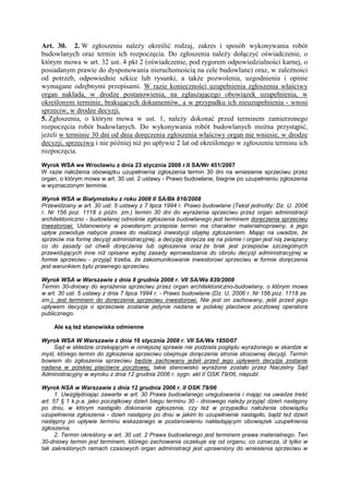 Art. 30. 2. W zgłoszeniu naleŜy określić rodzaj, zakres i sposób wykonywania robót
budowlanych oraz termin ich rozpoczęcia. Do zgłoszenia naleŜy dołączyć oświadczenie, o
którym mowa w art. 32 ust. 4 pkt 2 (oświadczenie, pod rygorem odpowiedzialności karnej, o
posiadanym prawie do dysponowania nieruchomością na cele budowlane) oraz, w zaleŜności
od potrzeb, odpowiednie szkice lub rysunki, a takŜe pozwolenia, uzgodnienia i opinie
wymagane odrębnymi przepisami. W razie konieczności uzupełnienia zgłoszenia właściwy
organ nakłada, w drodze postanowienia, na zgłaszającego obowiązek uzupełnienia, w
określonym terminie, brakujących dokumentów, a w przypadku ich nieuzupełnienia - wnosi
sprzeciw, w drodze decyzji.
5. Zgłoszenia, o którym mowa w ust. 1, naleŜy dokonać przed terminem zamierzonego
rozpoczęcia robót budowlanych. Do wykonywania robót budowlanych moŜna przystąpić,
jeŜeli w terminie 30 dni od dnia doręczenia zgłoszenia właściwy organ nie wniesie, w drodze
decyzji, sprzeciwu i nie później niŜ po upływie 2 lat od określonego w zgłoszeniu terminu ich
rozpoczęcia.
Wyrok WSA we Wrocławiu z dnia 23 stycznia 2008 r.II SA/Wr 451/2007
W razie nałoŜenia obowiązku uzupełnienia zgłoszenia termin 30 dni na wniesienie sprzeciwu przez
organ, o którym mowa w art. 30 ust. 2 ustawy - Prawo budowlane, biegnie po uzupełnieniu zgłoszenia
w wyznaczonym terminie.
Wyrok WSA w Białymstoku z roku 2008 II SA/Bk 816/2008
Przewidziany w art. 30 ust. 5 ustawy z 7 lipca 1994 r. Prawo budowlane (Tekst jednolity: Dz. U. 2006
r. Nr 156 poz. 1118 z późn. zm.) termin 30 dni do wyraŜenia sprzeciwu przez organ administracji
architektoniczno - budowlanej odnośnie zgłoszenia budowlanego jest terminem doręczenia sprzeciwu
inwestorowi. Ustanowiony w powołanym przepisie termin ma charakter materialnoprawny, a jego
upływ powoduje nabycie prawa do realizacji inwestycji objętej zgłoszeniem. Mając na uwadze, Ŝe
sprzeciw ma formę decyzji administracyjnej, a decyzję doręcza się na piśmie i organ jest nią związany
co do zasady od chwili doręczenia lub ogłoszenia oraz Ŝe brak jest przepisów szczególnych
przewidujących inne niŜ opisane wyŜej zasady wprowadzania do obrotu decyzji administracyjnej w
formie sprzeciwu - przyjąć trzeba, Ŝe zakomunikowanie inwestorowi sprzeciwu w formie doręczenia
jest warunkiem bytu prawnego sprzeciwu.
Wyrok WSA w Warszawie z dnia 8 grudnia 2008 r. VII SA/Wa 839/2008
Termin 30-dniowy do wyraŜenia sprzeciwu przez organ architektoniczno-budowlany, o którym mowa
w art. 30 ust. 5 ustawy z dnia 7 lipca 1994 r. - Prawo budowlane (Dz. U. 2006 r. Nr 156 poz. 1118 ze.
zm.), jest terminem do doręczenia sprzeciwu inwestorowi. Nie jest on zachowany, jeśli przed jego
upływem decyzja o sprzeciwie zostanie jedynie nadana w polskiej placówce pocztowej operatora
publicznego.
Ale są teŜ stanowiska odmienne
Wyrok WSA W Warszawie z dnia 16 stycznia 2008 r. VII SA/Wa 1850/07
Sąd w składzie orzekającym w niniejszej sprawie nie podziela poglądu wyraŜonego w skardze w
myśl, którego termin do zgłoszenia sprzeciwu obejmuje doręczenie stronie stosownej decyzji. Termin
bowiem do zgłoszenia sprzeciwu będzie zachowany jeŜeli przed jego upływem decyzja zostanie
nadana w polskiej placówce pocztowej, takie stanowisko wyraŜone zostało przez Naczelny Sąd
Administracyjny w wyroku z dnia 12 grudnia 2006 r. sygn. akt II OSK 79/06, niepubl.
Wyrok NSA w Warszawie z dnia 12 grudnia 2006 r. II OSK 79/06
1. Uwzględniając zawarte w art. 30 Prawa budowlanego uregulowania i mając na uwadze treść
art. 57 § 1 k.p.a. jako początkowy dzień biegu terminu 30 - dniowego naleŜy przyjąć dzień następny
po dniu, w którym nastąpiło dokonanie zgłoszenia, czy teŜ w przypadku nałoŜenia obowiązku
uzupełnienia zgłoszenia - dzień następny po dniu w jakim to uzupełnienie nastąpiło, bądź teŜ dzień
następny po upływie terminu wskazanego w postanowieniu nakładającym obowiązek uzupełnienia
zgłoszenia.
2. Termin określony w art. 30 ust. 2 Prawa budowlanego jest terminem prawa materialnego. Ten
30-dniowy termin jest terminem, którego zachowania oczekuje się od organu, co oznacza, iŜ tylko w
tak zakreślonych ramach czasowych organ administracji jest uprawniony do wniesienia sprzeciwu w
 