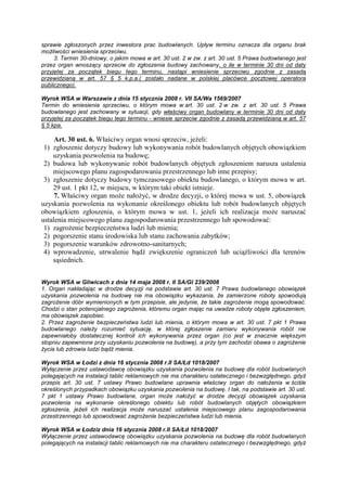 sprawie zgłoszonych przez inwestora prac budowlanych. Upływ terminu oznacza dla organu brak
moŜliwości wniesienia sprzeciwu.
3. Termin 30-dniowy, o jakim mowa w art. 30 ust. 2 w zw. z art. 30 ust. 5 Prawa budowlanego jest
przez organ wnoszący sprzeciw do zgłoszenia budowy zachowany, o ile w terminie 30 dni od daty
przyjętej za początek biegu tego terminu, nastąpi wniesienie sprzeciwu zgodnie z zasadą
przewidzianą w art. 57 § 5 k.p.a.( zostało nadane w polskiej placówce pocztowej operatora
publicznego).
Wyrok WSA w Warszawie z dnia 15 stycznia 2008 r. VII SA/Wa 1569/2007
Termin do wniesienia sprzeciwu, o którym mowa w art. 30 ust. 2 w zw. z art. 30 ust. 5 Prawa
budowlanego jest zachowany w sytuacji, gdy właściwy organ budowlany w terminie 30 dni od daty
przyjętej za początek biegu tego terminu - wniesie sprzeciw zgodnie z zasadą przewidzianą w art. 57
§ 5 kpa.
Art. 30 ust. 6. Właściwy organ wnosi sprzeciw, jeŜeli:
1) zgłoszenie dotyczy budowy lub wykonywania robót budowlanych objętych obowiązkiem
uzyskania pozwolenia na budowę;
2) budowa lub wykonywanie robót budowlanych objętych zgłoszeniem narusza ustalenia
miejscowego planu zagospodarowania przestrzennego lub inne przepisy;
3) zgłoszenie dotyczy budowy tymczasowego obiektu budowlanego, o którym mowa w art.
29 ust. 1 pkt 12, w miejscu, w którym taki obiekt istnieje.
7. Właściwy organ moŜe nałoŜyć, w drodze decyzji, o której mowa w ust. 5, obowiązek
uzyskania pozwolenia na wykonanie określonego obiektu lub robót budowlanych objętych
obowiązkiem zgłoszenia, o którym mowa w ust. 1, jeŜeli ich realizacja moŜe naruszać
ustalenia miejscowego planu zagospodarowania przestrzennego lub spowodować:
1) zagroŜenie bezpieczeństwa ludzi lub mienia;
2) pogorszenie stanu środowiska lub stanu zachowania zabytków;
3) pogorszenie warunków zdrowotno-sanitarnych;
4) wprowadzenie, utrwalenie bądź zwiększenie ograniczeń lub uciąŜliwości dla terenów
sąsiednich.
Wyrok WSA w Gliwicach z dnia 14 maja 2008 r. II SA/Gl 239/2008
1. Organ nakładając w drodze decyzji na podstawie art. 30 ust. 7 Prawa budowlanego obowiązek
uzyskania pozwolenia na budowę nie ma obowiązku wykazania, Ŝe zamierzone roboty spowodują
zagroŜenie dóbr wymienionych w tym przepisie, ale jedynie, Ŝe takie zagroŜenie mogą spowodować.
Chodzi o stan potencjalnego zagroŜenia, któremu organ mając na uwadze roboty objęte zgłoszeniem,
ma obowiązek zapobiec.
2. Przez zagroŜenie bezpieczeństwa ludzi lub mienia, o którym mowa w art. 30 ust. 7 pkt 1 Prawa
budowlanego naleŜy rozumieć sytuację, w której zgłoszenie zamiaru wykonywania robót nie
zapewniałoby dostatecznej kontroli ich wykonywania przez organ (co jest w znacznie większym
stopniu zapewnione przy uzyskaniu pozwolenia na budowę), a przy tym zachodzi obawa o zagroŜenie
Ŝycia lub zdrowia ludzi bądź mienia.
Wyrok WSA w Łodzi z dnia 16 stycznia 2008 r.II SA/Łd 1018/2007
Wyłączenie przez ustawodawcę obowiązku uzyskania pozwolenia na budowę dla robót budowlanych
polegających na instalacji tablic reklamowych nie ma charakteru ostatecznego i bezwzględnego, gdyŜ
przepis art. 30 ust. 7 ustawy Prawo budowlane uprawnia właściwy organ do nałoŜenia w ściśle
określonych przypadkach obowiązku uzyskania pozwolenia na budowę. I tak, na podstawie art. 30 ust.
7 pkt 1 ustawy Prawo budowlane, organ moŜe nałoŜyć w drodze decyzji obowiązek uzyskania
pozwolenia na wykonanie określonego obiektu lub robót budowlanych objętych obowiązkiem
zgłoszenia, jeŜeli ich realizacja moŜe naruszać ustalenia miejscowego planu zagospodarowania
przestrzennego lub spowodować zagroŜenie bezpieczeństwa ludzi lub mienia.
Wyrok WSA w Łodziz dnia 16 stycznia 2008 r.II SA/Łd 1018/2007
Wyłączenie przez ustawodawcę obowiązku uzyskania pozwolenia na budowę dla robót budowlanych
polegających na instalacji tablic reklamowych nie ma charakteru ostatecznego i bezwzględnego, gdyŜ
 