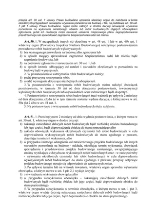 przepis art. 30 ust. 7 ustawy Prawo budowlane uprawnia właściwy organ do nałoŜenia w ściśle
określonych przypadkach obowiązku uzyskania pozwolenia na budowę. I tak, na podstawie art. 30 ust.
7 pkt 1 ustawy Prawo budowlane, organ moŜe nałoŜyć w drodze decyzji obowiązek uzyskania
pozwolenia na wykonanie określonego obiektu lub robót budowlanych objętych obowiązkiem
zgłoszenia, jeŜeli ich realizacja moŜe naruszać ustalenia miejscowego planu zagospodarowania
przestrzennego lub spowodować zagroŜenie bezpieczeństwa ludzi lub mienia.
Art. 50. 1. W przypadkach innych niŜ określone w art. 48 ust. 1 lub w art. 49b ust. 1
właściwy organ (Powiatowy Inspektor Nadzoru Budowlanego) wstrzymuje postanowieniem
prowadzenie robót budowlanych wykonywanych:
1) bez wymaganego pozwolenia na budowę albo zgłoszenia lub
2) w sposób mogący spowodować zagroŜenie bezpieczeństwa ludzi lub mienia bądź
zagroŜenie środowiska, lub
3) na podstawie zgłoszenia z naruszeniem art. 30 ust. 1, lub
4) w sposób istotnie odbiegający od ustaleń i warunków określonych w pozwoleniu na
budowę bądź w przepisach.
2. W postanowieniu o wstrzymaniu robót budowlanych naleŜy:
1) podać przyczynę wstrzymania robót;
2) ustalić wymagania dotyczące niezbędnych zabezpieczeń.
3. W postanowieniu o wstrzymaniu robót budowlanych moŜna nałoŜyć obowiązek
przedstawienia, w terminie 30 dni od dnia doręczenia postanowienia, inwentaryzacji
wykonanych robót budowlanych lub odpowiednich ocen technicznych bądź ekspertyz.
4. Postanowienie o wstrzymaniu robót budowlanych traci waŜność po upływie 2 miesięcy
od dnia doręczenia, chyba Ŝe w tym terminie zostanie wydana decyzja, o której mowa w art.
50a pkt 2 albo w art. 51 ust. 1.
5. Na postanowienie o wstrzymaniu robót budowlanych słuŜy zaŜalenie.
Art. 51. 1. Przed upływem 2 miesięcy od dnia wydania postanowienia, o którym mowa w
art. 50 ust. 1, właściwy organ w drodze decyzji:
1) nakazuje zaniechanie dalszych robót budowlanych bądź rozbiórkę obiektu budowlanego
lub jego części, bądź doprowadzenie obiektu do stanu poprzedniego albo
2) nakłada obowiązek wykonania określonych czynności lub robót budowlanych w celu
doprowadzenia wykonywanych robót budowlanych do stanu zgodnego z prawem,
określając termin ich wykonania, albo
3) w przypadku istotnego odstąpienia od zatwierdzonego projektu budowlanego lub innych
warunków pozwolenia na budowę - nakłada, określając termin wykonania, obowiązek
sporządzenia i przedstawienia projektu budowlanego zamiennego, uwzględniającego
zmiany wynikające z dotychczas wykonanych robót budowlanych oraz - w razie potrzeby
- wykonania określonych czynności lub robót budowlanych w celu doprowadzenia
wykonywanych robót budowlanych do stanu zgodnego z prawem; przepisy dotyczące
projektu budowlanego stosuje się odpowiednio do zakresu tych zmian.
3. Po upływie terminu lub na wniosek inwestora, właściwy organ sprawdza wykonanie
obowiązku, o którym mowa w ust. 1 pkt 2, i wydaje decyzję:
1) o stwierdzeniu wykonania obowiązku albo
2) w przypadku niewykonania obowiązku - nakazującą zaniechanie dalszych robót
budowlanych bądź rozbiórkę obiektu lub jego części, bądź doprowadzenie obiektu do
stanu poprzedniego.
5. W przypadku niewykonania w terminie obowiązku, o którym mowa w ust. 1 pkt 3,
właściwy organ wydaje decyzję nakazującą zaniechanie dalszych robót budowlanych bądź
rozbiórkę obiektu lub jego części, bądź doprowadzenie obiektu do stanu poprzedniego.
 