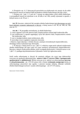 6. Przepisów ust. 4 i 5 dotyczących pozwolenia na uŜytkowanie nie stosuje się do robót
budowlanych innych niŜ budowa bądź przebudowa obiektu budowlanego lub jego części.
7. Przepisy ust. 1 pkt 1 i 2 oraz ust. 3 stosuje się odpowiednio, jeŜeli roboty budowlane,
w przypadkach innych niŜ określone w art. 48 albo w art. 49b, zostały wykonane w sposób, o
którym mowa w art. 50 ust. 1.
Art. 52. Inwestor, właściciel lub zarządca obiektu budowlanego jest obowiązany na swój
koszt dokonać czynności nakazanych w decyzji, o której mowa w art. 48, art. 49b, art. 50a
oraz art. 51.
Art. 66. 1. W przypadku stwierdzenia, Ŝe obiekt budowlany:
1) moŜe zagraŜać Ŝyciu lub zdrowiu ludzi, bezpieczeństwu mienia bądź środowiska albo
2) jest uŜytkowany w sposób zagraŜający Ŝyciu lub zdrowiu ludzi, bezpieczeństwu mienia
lub środowisku, albo
3) jest w nieodpowiednim stanie technicznym, albo
4) powoduje swym wyglądem oszpecenie otoczenia
- właściwy organ nakazuje, w drodze decyzji, usunięcie stwierdzonych nieprawidłowości,
określając termin wykonania tego obowiązku.
2. W decyzji, o której mowa w ust. 1 pkt 1-3, właściwy organ moŜe zakazać uŜytkowania
obiektu budowlanego lub jego części do czasu usunięcia stwierdzonych nieprawidłowości.
Decyzja o zakazie uŜytkowania obiektu, jeŜeli występują okoliczności, o których mowa w ust.
1 pkt 1 i 2, podlega natychmiastowemu wykonaniu i moŜe być ogłoszona ustnie.
JeŜeli osoba zobowiązana w decyzji do usunięcia reklamy nie czyni tego dobrowolnie
wszczyna się egzekucję administracyjną - ustawa z dnia 17 czerwca 1966r. o postępowaniu
egzekucyjnym w administracji. MoŜna wówczas m.in. nałoŜyć na zobowiązanego grzywnę
w celu przymuszenia – art. 119-126 ustawy lub w formie wykonania zastępczego moŜna za
zobowiązanego przywrócić stan zgodny z prawem (usunąć reklamę, dokonać rozbiórki
obiektu budowlanego) na koszt i ryzyko zobowiązanego – art.127-135 ustawy,
Opracowanie: Ewelina Zwalińska
 
