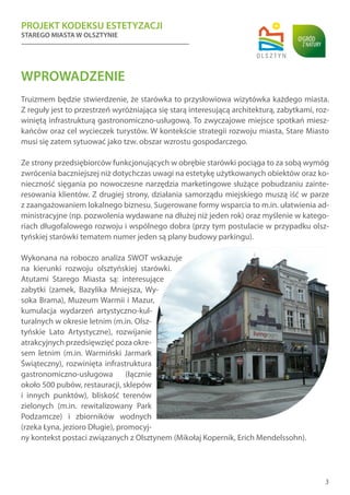 PROJEKT KODEKSU ESTETYZACJI
STAREGO MIASTA W OLSZTYNIE
3
WPROWADZENIE
Truizmem będzie stwierdzenie, że starówka to przysłowiowa wizytówka każdego miasta.
Z reguły jest to przestrzeń wyróżniająca się starą interesującą architekturą, zabytkami, roz-
winiętą infrastrukturą gastronomiczno-usługową. To zwyczajowe miejsce spotkań miesz-
kańców oraz cel wycieczek turystów. W kontekście strategii rozwoju miasta, Stare Miasto
musi się zatem sytuować jako tzw. obszar wzrostu gospodarczego.
Ze strony przedsiębiorców funkcjonujących w obrębie starówki pociąga to za sobą wymóg
zwrócenia baczniejszej niż dotychczas uwagi na estetykę użytkowanych obiektów oraz ko-
nieczność sięgania po nowoczesne narzędzia marketingowe służące pobudzaniu zainte-
resowania klientów. Z drugiej strony, działania samorządu miejskiego muszą iść w parze
z zaangażowaniem lokalnego biznesu. Sugerowane formy wsparcia to m.in. ułatwienia ad-
ministracyjne (np. pozwolenia wydawane na dłużej niż jeden rok) oraz myślenie w katego-
riach długofalowego rozwoju i wspólnego dobra (przy tym postulacie w przypadku olsz-
tyńskiej starówki tematem numer jeden są plany budowy parkingu).
Wykonana na roboczo analiza SWOT wskazuje
na kierunki rozwoju olsztyńskiej starówki.
Atutami Starego Miasta są: interesujące
zabytki (zamek, Bazylika Mniejsza, Wy-
soka Brama), Muzeum Warmii i Mazur,
kumulacja wydarzeń artystyczno-kul-
turalnych w okresie letnim (m.in. Olsz-
tyńskie Lato Artystyczne), rozwijanie
atrakcyjnych przedsięwzięć poza okre-
sem letnim (m.in. Warmiński Jarmark
Świąteczny), rozwinięta infrastruktura
gastronomiczno-usługowa (łącznie
około 500 pubów, restauracji, sklepów
i innych punktów), bliskość terenów
zielonych (m.in. rewitalizowany Park
Podzamcze) i zbiorników wodnych
(rzeka Łyna, jezioro Długie), promocyj-
ny kontekst postaci związanych z Olsztynem (Mikołaj Kopernik, Erich Mendelssohn).
 