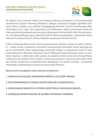 PROJEKT KODEKSU ESTETYZACJI
STAREGO MIASTA W OLSZTYNIE
4
Do słabych stron starówki należą: brak dużego parkingu (parkingów), brak przejrzystego
oznakowania (System Informacji Miejskiej), bałagan estetyczny (wygląd ogródków piw-
nych, reklam, szyldów, etc.), bliskość odciągającego klientów Centrum Handlowego„Alfa”,
zmieniająca się w ciągu roku organizacja ruchu kołowego, słabość promocyjna (brak lub
mała wyrazistość przekazów promocyjnych dotyczących oferty lokali), słaba, konserwatyw-
na i nie dywersyfikująca grup odbiorców oferta lokali rozrywkowych, sezonowość oferty
kulturalno-artystycznej, tzn. istotny niedobór imprez poza okresem letnim.
Celem niniejszego dokumentu nie jest przygotowanie swoistej„recepty na sukces”starów-
ki – chodzi raczej o wskazanie racjonalnie uzasadnionych kierunków zmian opierających
się na standardach, które wykorzystują metropolie będące w opisywanej materii o krok
przed Olsztynem (Wrocław, Trójmiasto, Toruń). Większość proponowanych zmian ma cha-
rakter etapowy – należy zdać sobie sprawę, że pożądana zmiana wizerunku Starego Miasta
w Olsztynie nie nastąpi z dnia na dzień. Z pewnością punktem wyjścia do tych zmian może
być wzrost świadomości przedsiębiorców działających na terenie starówki – oczywiście
równoległy z adekwatnymi ruchami ze strony władz Olsztyna.
Opracowanie uwzględnia cztery obszary tematyczne:
1. UNIFIKACJA WYGLĄDU OGRÓDKÓW PIWNYCH, SZYLDÓW I MARKIZ
2. WYELIMINOWANIE ZE STAREGO MIASTA REKLAM PLANDEKOWYCH
3. OPRACOWANIE KONCEPCJI SYSTEMU IDENTYFIKACJI WIZUALNEJ MIASTA
4. NARZĘDZIA MARKETINGOWE„W SŁUŻBIE OŻYWIENIA”STARÓWKI
 