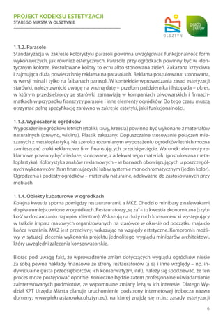 PROJEKT KODEKSU ESTETYZACJI
STAREGO MIASTA W OLSZTYNIE
6
1.1.2. Parasole
Standaryzacja w zakresie kolorystyki parasoli powinna uwzględniać funkcjonalność form
wykonawczych, jak również estetycznych. Parasole przy ogródkach powinny być w iden-
tycznym kolorze. Postulowane kolory to ecru albo stonowana zieleń. Zakazana krzykliwa
i zajmująca dużą powierzchnię reklama na parasolach. Reklama postulowana: stonowana,
w wersji minal i tylko na falbanach parasoli. W kontekście wprowadzania zasad estetyzacji
starówki, należy zwrócić uwagę na ważną datę – przełom października i listopada – okres,
w którym przedsiębiorcy ze starówki zamawiają w kompaniach piwowarskich i firmach-
matkach w przypadku franszyzy parasole i inne elementy ogródków. Do tego czasu muszą
otrzymać pełną specyfikację zarówno w zakresie estetyki, jak i funkcjonalności.
1.1.3. Wyposażenie ogródków
Wyposażenie ogródków letnich (stoliki, ławy, krzesła) powinno być wykonane z materiałów
naturalnych (drewno, wiklina). Plastik zakazany. Dopuszczalne stosowanie połączeń mie-
szanych z metaloplastyką. Na szeroko rozumianym wyposażeniu ogródków letnich można
zamieszczać znaki reklamowe firm finansujących przedsięwzięcie. Warunek: elementy re-
klamowe powinny być nieduże, stonowane, z adekwatnego materiału (postulowana meta-
loplastyka). Kolorystyka znaków reklamowych – w barwach obowiązujących u poszczegól-
nych wykonawców (firm finansujących) lub w systemie monochromatycznym (jeden kolor).
Ogrodzenia i podesty ogródków – materiały naturalne, adekwatne do zastosowanych przy
meblach.
1.1.4. Obiekty kubaturowe w ogródkach
Kolejna kwestia sporna pomiędzy restauratorami, a MKZ. Chodzi o minibary z nalewakami
do piwa umiejscowione w ogródkach. Restauratorzy„są za”– to kwestia ekonomiczna (szyb-
kość w dostarczaniu napojów klientom). Wskazują na duży ruch konsumencki występujący
w trakcie imprez masowych organizowanych na starówce w okresie od początku maja do
końca września. MKZ jest przeciwny, wskazując na względy estetyczne. Kompromis możli-
wy w sytuacji zlecenia wykonania projektu jednolitego wyglądu minibarów architektowi,
który uwzględni zalecenia konserwatorskie.
Biorąc pod uwagę fakt, że wprowadzenie zmian dotyczących wyglądu ogródków niesie
za sobą pewne nakłady finansowe ze strony restauratorów (a są i inne względy – np. in-
dywidualne gusta przedsiębiorców, ich konserwatyzm, itd.), należy się spodziewać, że ten
proces może postępować opornie. Konieczne będzie zatem profesjonalne uświadamianie
zainteresowanych podmiotów, że wspomniane zmiany leżą w ich interesie. Dlatego Wy-
dział KPT Urzędu Miasta planuje uruchomienie podstrony internetowej (robocza nazwa
domeny: www.pieknastarowka.olsztyn.eu), na której znajdą się m.in.: zasady estetyzacji
 