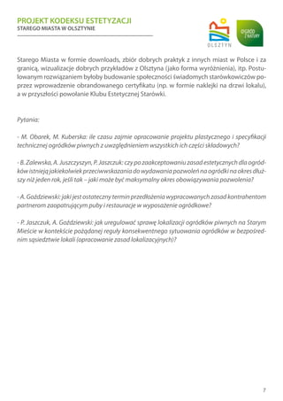 PROJEKT KODEKSU ESTETYZACJI
STAREGO MIASTA W OLSZTYNIE
7
Starego Miasta w formie downloads, zbiór dobrych praktyk z innych miast w Polsce i za
granicą, wizualizacje dobrych przykładów z Olsztyna (jako forma wyróżnienia), itp. Postu-
lowanym rozwiązaniem byłoby budowanie społeczności świadomych starówkowiczów po-
przez wprowadzenie obrandowanego certyfikatu (np. w formie naklejki na drzwi lokalu),
a w przyszłości powołanie Klubu Estetycznej Starówki.
Pytania:
- M. Obarek, M. Kuberska: ile czasu zajmie opracowanie projektu plastycznego i specyfikacji
technicznej ogródków piwnych z uwzględnieniem wszystkich ich części składowych?
-B.Zalewska,A.Juszczyszyn,P.Jaszczuk:czypozaakceptowaniuzasadestetycznychdlaogród-
kówistniejąjakiekolwiekprzeciwwskazaniadowydawaniapozwoleńnaogródkinaokresdłuż-
szy niż jeden rok, jeśli tak – jaki może być maksymalny okres obowiązywania pozwolenia?
- A. Goździewski: jaki jest ostateczny termin przedłożenia wypracowanych zasad kontrahentom
partnerom zaopatrującym puby i restauracje w wyposażenie ogródkowe?
- P. Jaszczuk, A. Goździewski: jak uregulować sprawę lokalizacji ogródków piwnych na Starym
Mieście w kontekście pożądanej reguły konsekwentnego sytuowania ogródków w bezpośred-
nim sąsiedztwie lokali (opracowanie zasad lokalizacyjnych)?
 