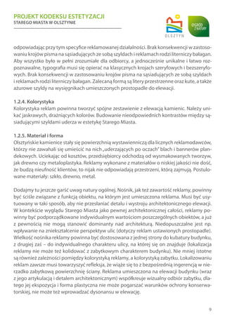 PROJEKT KODEKSU ESTETYZACJI
STAREGO MIASTA W OLSZTYNIE
9
odpowiadając przy tym specyfice reklamowanej działalności. Brak konsekwencji w zastoso-
waniu krojów pisma na sąsiadujących ze sobą szyldach i reklamach rodzi literniczy bałagan.
Aby wszystko było w pełni zrozumiałe dla odbiorcy, a jednocześnie unikalne i łatwo roz-
poznawalne, typografia musi się opierać na klasycznych krojach szeryfowych i bezszeryfo-
wych. Brak konsekwencji w zastosowaniu krojów pisma na sąsiadujących ze sobą szyldach
i reklamach rodzi literniczy bałagan. Zalecaną formą są litery przestrzenne oraz kute, a także
ażurowe szyldy na wysięgnikach umieszczonych prostopadle do elewacji.
1.2.4. Kolorystyka
Kolorystyka reklam powinna tworzyć spójne zestawienie z elewacją kamienic. Należy uni-
kać jaskrawych, drażniących kolorów. Budowanie nieodpowiednich kontrastów między są-
siadującymi szyldami uderza w estetykę Starego Miasta.
1.2.5. Materiał i forma
Olsztyńskie kamienice stały się powierzchnią wystawienniczą dla licznych reklamodawców,
którzy nie zawahali się umieścić na nich„uderzających po oczach” blach i bannerów plan-
dekowych. Uciekając od kosztów, przedsiębiorcy odchodzą od wysmakowanych tworzyw,
jak drewno czy metaloplastyka. Reklamy wykonane z materiałów o niskiej jakości nie dość,
że budzą nieufność klientów, to nijak nie odpowiadają przestrzeni, którą zajmują. Postulo-
wane materiały: szkło, drewno, metal.
Dodajmy tu jeszcze garść uwag natury ogólnej. Nośnik, jak też zawartość reklamy, powinny
być ściśle związane z funkcją obiektu, na którym jest umieszczona reklama. Musi być usy-
tuowany w taki sposób, aby nie przesłaniać detalu i wystroju architektonicznego elewacji.
W kontekście wyglądu Starego Miasta jako pewnej architektonicznej całości, reklamy po-
winny być podporządkowane indywidualnym wartościom poszczególnych obiektów, a już
z pewnością nie mogą stanowić dominanty nad architekturą. Niedopuszczalne jest np.
wpływanie na zniekształcenie perspektyw ulic (dotyczy reklam ustawionych prostopadle).
Wielkość nośnika reklamy powinna być dostosowana z jednej strony do kubatury budynku,
z drugiej zaś – do indywidualnego charakteru ulicy, na której się on znajduje (lokalizacja
reklamy nie może też kolidować z zabytkowym charakterem budynku). Nie mniej istotne
są również zależności pomiędzy kolorystyką reklamy, a kolorystyką zabytku. Lokalizowaniu
reklam zawsze musi towarzyszyć refleksja, że wiąże się to z bezpośrednią ingerencją w nie-
rzadko zabytkową powierzchnię ściany. Reklama umieszczona na elewacji budynku (wraz
z jego artykulacją i detalem architektonicznym) współkreuje wizualny odbiór zabytku, dla-
tego jej ekspozycja i forma plastyczna nie może pogarszać warunków ochrony konserwa-
torskiej, nie może też wprowadzać dysonansu w elewację.
 