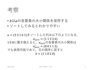 考察
• 𝑏は𝑎の各要素の大小関係を保存する
• ソートしてみるとわかりやすい
𝑎 = (3 3 1 6 1)をソートした列は以下のようになる．
𝑎 𝑠𝑜𝑟𝑡 = (1 1 3 3 6)
1を0に置き換えると，𝑎 𝑠𝑜𝑟𝑡の各要素の大小関係は
𝑎 𝑠𝑜𝑟𝑡
′
= (0 0 1 1 2)
でも表現可能であり，元の順序に戻すと
𝑏 = (1 1 0 2 0)
2017/3/28 HCPC 勉強会ー座圧ー 5
 