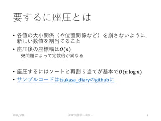 要するに座圧とは
• 各値の大小関係（や位置関係など）を崩さないように，
新しい数値を割当てること
• 座圧後の座標幅は𝑂 𝑛
※問題によって定数倍が異なる
• 座圧するにはソートと再割り当てが基本で𝑂(𝑛 log 𝑛)
• サンプルコードはtsukasa_diaryのgithubに
2017/3/28 HCPC 勉強会ー座圧ー 6
 