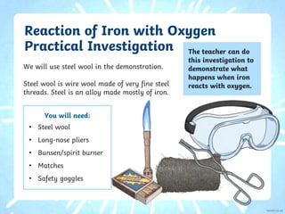 Reaction of Iron with Oxygen
Practical Investigation
We will use steel wool in the demonstration.
Steel wool is wire wool made of very fine steel
threads. Steel is an alloy made mostly of iron.
The teacher can do
this investigation to
demonstrate what
happens when iron
reacts with oxygen.
You will need:
• Steel wool
• Long-nose pliers
• Bunsen/spirit burner
• Matches
• Safety goggles
 