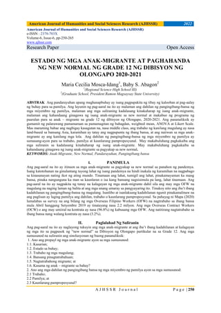 American Journal of Humanities and Social Sciences Research (AJHSSR) 2022
A J H S S R J o u r n a l P a g e | 250
American Journal of Humanities and Social Sciences Research (AJHSSR)
e-ISSN : 2378-703X
Volume-6, Issue-6, pp-250-265
www.ajhssr.com
Research Paper Open Access
ESTADO NG MGA ANAK-MIGRANTE AT PAGHAHANDA
NG NEW NORMAL NG GRADE 12 NG DIBISYON NG
OLONGAPO 2020-2021
Maria Cecilia Mosca-Idang1
, Baby S. Abagon2
1
(Regional Science High School III)
2
(Graduate School, President Ramon Magsaysay State University)
ABSTRAK Ang pandarayuhan upang maghanapbuhay ay isang pagpapakita ng tibay ng kalooban at pag-aalay
ng buhay para sa pamilya. Ang layunin ng pag-aaral na ito ay malaman ang dahilan ng pangingibang-bansa ng
mga miyembro ng pamilya, malaman ang mga suliraning kadalasang kinakaharap ng isang anak-migrante,
malaman ang kahandaang ginagawa ng isang anak-migrante sa new normal at makabuo ng programa ng
paaralan para sa anak – migrante na grade 12 ng dibisyon ng Olongapo, 2020-2021. Ang pananaliksik ay
gumamit ng palarawang pamamaraan sa pamamagitan ng bahagdan, weighted mean, ANOVA at Likert Scale.
Mas maraming babae ang nagbigay kasagutan na, nasa middle class, ang trabaho ng kanilang magulang ay nasa
land-based sa bansang Asia, karamihan ay tatay ang nagpupunta ng ibang bansa, at ang naiiwan sa mga anak-
migrante ay ang kanilang mga lola. Ang dahilan ng pangingibang-bansa ng mga miyembro ng pamilya ay
sumasang-ayon para sa trabaho, pamilya at kaunlarang pampropesyunal. May makabuluhang pagkakaiba ang
mga suliranin sa kadalasang kinahaharap ng isang anak-migrante. May makabuluhang pagkakaiba sa
kahandaang ginagawa ng isang anak-migrante sa pagyakap sa new normal.
KEYWORDS: Anak-Migrante, New Normal, Pandarayuhan, Pangingibang bansa
I. PANIMULA
Ang pag-aaral na ito ay itinuon sa mga anak-migrante sa pagyakap sa new normal sa panahon ng pandemya.
Isang katotohanan na ginulantang tayong lahat ng isang pandemya na hindi inakala ng karamihan na nagpabago
sa kinasanayan nating ikot ng ating mundo. Tinamaan ang lahat, tumigil ang lahat, pinakamayaman ka mang
bansa, pinaka nangunguna ka man sa kaunlaran o isa kang bansang nagsisimula pa lang, lahat tinamaan. Ang
pag-aaral na ito ay nagpakita ng tunay na kalagayan ng mga anak-migrante dahil sila ang may mga OFW na
magulang na naging laman ng balita at ang mga unang umaray sa pangyayaring ito. Tinukoy nito ang iba’t ibang
kadahilanan ng pangingibang-bansa ng magulang. Isanlibo at isanlaksang kadahilanan ngunit pinakamalinaw na
ang paglisan ay laging pamilya ang dahilan, trabaho o kaunlarang pampropesyonal. Sa pahayag ni Mapa (2020)
lumalabas sa survey na ang bilang ng mga Overseas Filipino Workers (OFW) na nagtrabaho sa ibang bansa
mula Abril hanggang Setyembre 2019 ay tinatayang nasa 2.2 milyon. Ang mga Overseas Contract Workers
(OCW) o ang may umiiral na kontrata ay nasa (96.8%) ng kabuuang mga OFW. Ang natitirang nagtatrabaho sa
ibang bansa nang walang kontrata ay nasa (3.2%).
II. Paglalahad Ng Suliranin
Ang pag-aaral na ito ay naglayong tukuyin ang mga anak-migrante at ang iba’t ibang kadahilanan at kalagayan
ng mga ito sa pagpasok ng “new normal” sa Dibisyon ng Olongapo partikular na sa Grade 12. Ang mga
sumusunod na suliranin ang sinolusyonan ng buong pananaliksik:
1. Ano ang propayl ng mga anak-migrante ayon sa mga sumusunod:
1.1. Kasarian;
1.2. Estado sa buhay;
1.3. Trabaho ng mga magulang;
1.4. Bansang pinagtatrabahuan;
1.5. Nagtatrabahong migrante; at
1.6. Kasama ng anak – migrante sa bahay?
2. Ano ang mga dahilan ng pangingibang bansa ng mga miyembro ng pamilya ayon sa mga sumusunod:
2.1 Trabaho;
2.2 Pamilya; at
2.3 Kaunlarang pampropesyunal?
 