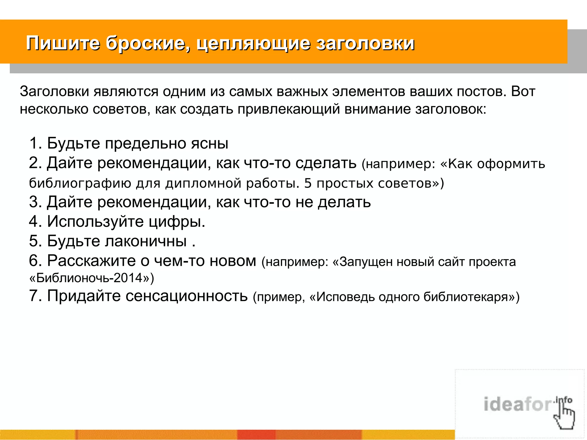 Пишите броские, цепляющие заголовкиПишите броские, цепляющие заголовки
Заголовки являются одним из самых важных элементов ваших постов. Вот
несколько советов, как создать привлекающий внимание заголовок:
1. Будьте предельно ясны
2. Дайте рекомендации, как что-то cделать (например: «Как оформить
библиографию для дипломной работы. 5 простых советов»)
3. Дайте рекомендации, как что-то не делать
4. Используйте цифры.
5. Будьте лаконичны .
6. Расскажите о чем-то новом (например: «Запущен новый сайт проекта
«Библионочь-2014»)
7. Придайте сенсационность (пример, «Исповедь одного библиотекаря»)
 