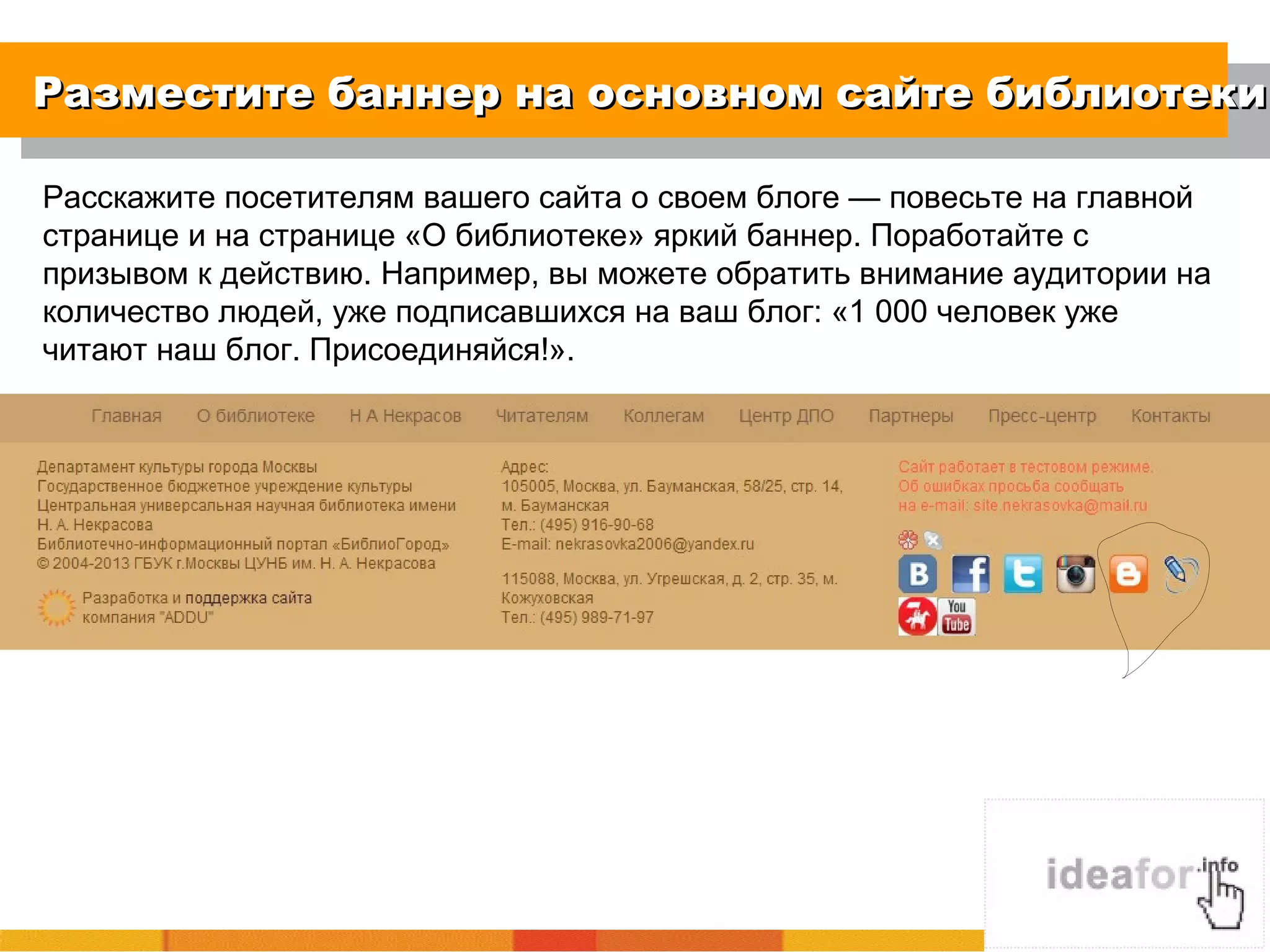 Разместите баннер на основном сайте библиотекиРазместите баннер на основном сайте библиотеки
Расскажите посетителям вашего сайта о своем блоге — повесьте на главной
странице и на странице «О библиотеке» яркий баннер. Поработайте с
призывом к действию. Например, вы можете обратить внимание аудитории на
количество людей, уже подписавшихся на ваш блог: «1 000 человек уже
читают наш блог. Присоединяйся!».
 
