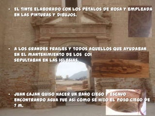 • El tinte elaborado con los pétalos de rosa y empleada
  en las pinturas y dibujos.




• A los grandes frailes y todos aquellos que ayudaban
  en el mantenimiento de los conventos se les
  sepultaban en las iglesias.




• Juan Cajan quiso hacer un baño ciego y escavo
  encontrando agua fue así como se hizo el pozo ciego de
  7 m.
 