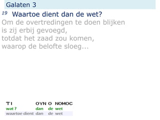 Galaten 3
19 Waartoe dient dan de wet?
Om de overtredingen te doen blijken
is zij erbij gevoegd,
totdat het zaad zou komen,
waarop de belofte sloeg...
 