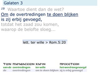 Galaten 3
19 Waartoe dient dan de wet?
Om de overtredingen te doen blijken
is zij erbij gevoegd,
totdat het zaad zou komen,
waarop de belofte sloeg...
lett. ter wille > Rom.5:20
 