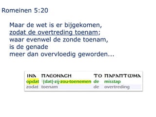 Romeinen 5:20
Maar de wet is er bijgekomen,
zodat de overtreding toenam;
waar evenwel de zonde toenam,
is de genade
meer dan overvloedig geworden...
 