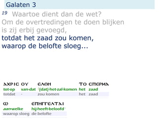 Galaten 3
19 Waartoe dient dan de wet?
Om de overtredingen te doen blijken
is zij erbij gevoegd,
totdat het zaad zou komen,
waarop de belofte sloeg...
 