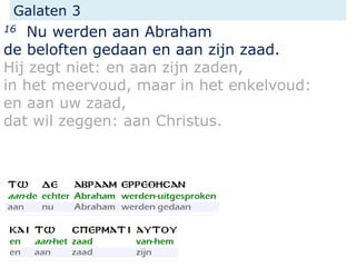 Galaten 3
16 Nu werden aan Abraham
de beloften gedaan en aan zijn zaad.
Hij zegt niet: en aan zijn zaden,
in het meervoud, maar in het enkelvoud:
en aan uw zaad,
dat wil zeggen: aan Christus.
 