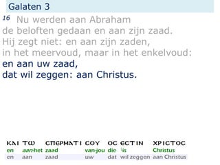 Galaten 3
16 Nu werden aan Abraham
de beloften gedaan en aan zijn zaad.
Hij zegt niet: en aan zijn zaden,
in het meervoud, maar in het enkelvoud:
en aan uw zaad,
dat wil zeggen: aan Christus.
 