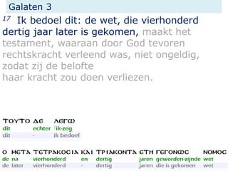 Galaten 3
17 Ik bedoel dit: de wet, die vierhonderd
dertig jaar later is gekomen, maakt het
testament, waaraan door God tevoren
rechtskracht verleend was, niet ongeldig,
zodat zij de belofte
haar kracht zou doen verliezen.
 