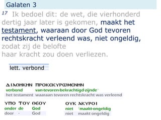 Galaten 3
17 Ik bedoel dit: de wet, die vierhonderd
dertig jaar later is gekomen, maakt het
testament, waaraan door God tevoren
rechtskracht verleend was, niet ongeldig,
zodat zij de belofte
haar kracht zou doen verliezen.
lett. verbond
 