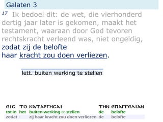 Galaten 3
17 Ik bedoel dit: de wet, die vierhonderd
dertig jaar later is gekomen, maakt het
testament, waaraan door God tevoren
rechtskracht verleend was, niet ongeldig,
zodat zij de belofte
haar kracht zou doen verliezen.
lett. buiten werking te stellen
 