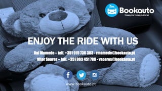 ENJOY THE RIDE WITH US
• Rui Mamede – telf. +351 915 736 303 - rmamede@bookauto.pt
• Vítor Soares – telf. +351 963 451 789 - vsoares@bookauto.pt
www.bookauto.pt
 