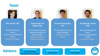 Team
Vítor Soares, CEO
-Certified Financial
Analyst
-Business Consultant (3
years)
-Economics Degree
Rui Mamede, CSO &
CMO
-Business Manager (5
years)
-Business Development
& Sales
-Economics Degree
Tiago Curado, VP
Engineering
-IT Consultant (6 years)
-Database design and
administration
-Master’s Degree in
Computer Science
Fernando Guimarães,
CTO
-IT Consultant (9 years)
-Web Developer
-Computer Science
Degree
Emanuel Proença
Executive Board
Member at Prio Energy
Rui Dias Ferreira
CEO Vortal
Advisors João Caxaria
CTO Codacy
 