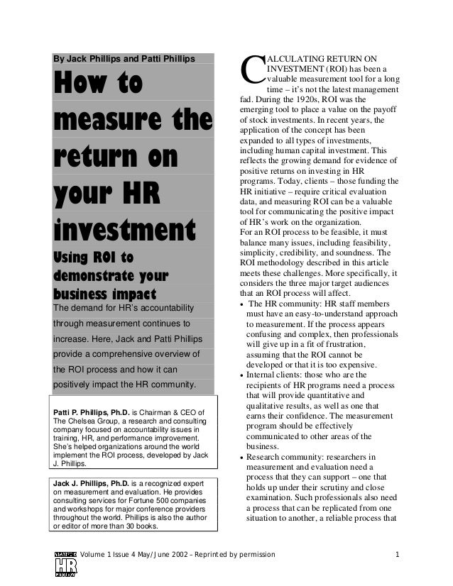 Volume 1 Issue 4 May/June 2002 – Reprinted by permission 1
By Jack Phillips and Patti Phillips
How to
measure the
return on
your HR
investment
Using ROI to
demonstrate your
business impact
The demand for HR’s accountability
through measurement continues to
increase. Here, Jack and Patti Phillips
provide a comprehensive overview of
the ROI process and how it can
positively impact the HR community.
Patti P. Phillips, Ph.D. is Chairman & CEO of
The Chelsea Group, a research and consulting
company focused on accountability issues in
training, HR, and performance improvement.
She’s helped organizations around the world
implement the ROI process, developed by Jack
J. Phillips.
Jack J. Phillips, Ph.D. is a recognized expert
on measurement and evaluation. He provides
consulting services for Fortune 500 companies
and workshops for major conference providers
throughout the world. Phillips is also the author
or editor of more than 30 books.
ALCULATING RETURN ON
INVESTMENT (ROI) has been a
valuable measurement tool for a long
time – it’s not the latest management
fad. During the 1920s, ROI was the
emerging tool to place a value on the payoff
of stock investments. In recent years, the
application of the concept has been
expanded to all types of investments,
including human capital investment. This
reflects the growing demand for evidence of
positive returns on investing in HR
programs. Today, clients – those funding the
HR initiative – require critical evaluation
data, and measuring ROI can be a valuable
tool for communicating the positive impact
of HR’s work on the organization.
For an ROI process to be feasible, it must
balance many issues, including feasibility,
simplicity, credibility, and soundness. The
ROI methodology described in this article
meets these challenges. More specifically, it
considers the three major target audiences
that an ROI process will affect.
• The HR community: HR staff members
must have an easy-to-understand approach
to measurement. If the process appears
confusing and complex, then professionals
will give up in a fit of frustration,
assuming that the ROI cannot be
developed or that it is too expensive.
• Internal clients: those who are the
recipients of HR programs need a process
that will provide quantitative and
qualitative results, as well as one that
earns their confidence. The measurement
program should be effectively
communicated to other areas of the
business.
• Research community: researchers in
measurement and evaluation need a
process that they can support – one that
holds up under their scrutiny and close
examination. Such professionals also need
a process that can be replicated from one
situation to another, a reliable process that
C
 