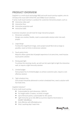 PRODUCT OVERVIEW
ZaagTech is a multi-touch technology R&D and multi-touch overlay supplier, aims to
introduce the most COST EFFECTIVE and STABLE touch solutions.
P series multi-touch overlay is a product for customize interactive project, such as:
 Interactive video wall
 Interactive floor
 Interactive projection wall
 Interactive table
6 common situations we will meet for large interactive project:
1. Dimension suitability
Designs are creative, flexible, need a customizable solution tailor into each
project
2. Large design
To show the magnificent image, some project would like to be as large as
possible, need no-limits-in-dimension solution
3. Touch points limits
Requires allow a great deal of people experience it at same time, need massive
touch points solution
4. Strong spot light
To achieve the stunning results, we will use lots spots light to light the interactive
wall, so require a light immunity solution
5. Limited budget
Every project has its limited budget, to achieve customers plan, require a cost
effective solution
6. Tight schedule time
Each project should be delivered in certain scheduled time, need a solution with
fast leads time.
ZaagTech Solution?
P series multi-touch overlay:
 Customizable for each dimension, 100% fit
 For height within 3 meters, no limits in length
 Up to 40 touch points, customizable for 40+ points
 Light immunity up to 150, 000 lux (summer daytime illumination is
60,000~100,000lux)
 Cost effective with affordable price
 Only 5 working days’ leads time
 