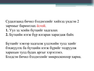 Судалгаанд бичил бэлдмэлийг хийхэд үндсэн 2
зарчмыг баримтлах ѐстой.
1. Уул эд эсийн бүтцийг хадгалах
2. Бүтцийн нэгж бүр ялгаран харагдаж байх
Бүтцийг хэвээр хадгалж үлдэхийн тулд эдийг
бэхжүүлэх ба бүтцийн нэгж бүрийг тодруулж
харахын тулд будах аргыг хэрэглэнэ.
Бэлдсэн бичил бэлдмэлийг микроскопоор харна.

 