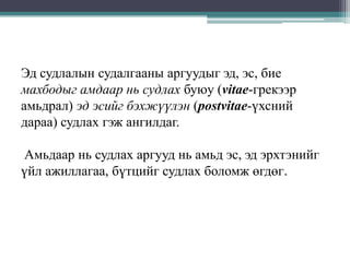 Эд судлалын судалгааны аргуудыг эд, эс, бие
махбодыг амдаар нь судлах буюу (vitae-грекээр
амьдрал) эд эсийг бэхжүүлэн (postvitae-үхсний
дараа) судлах гэж ангилдаг.
Амьдаар нь судлах аргууд нь амьд эс, эд эрхтэнийг
үйл ажиллагаа, бүтцийг судлах боломж өгдөг.

 