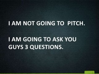 I AM NOT GOING TO PITCH.

I AM GOING TO ASK YOU
GUYS 3 QUESTIONS.
 