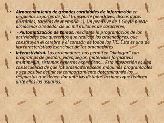 Almacenamiento de grandes cantidades de información en pequeños soportes de fácil transporte (pendrives, discos duros portátiles, tarjetas de memoria...). Un pendrive de 1 Gbyte puede almacenar alrededor de un mil millones de caracteres, - Automatización de tareas, mediante la programación de las actividades que queremos que realicen los ordenadores, que constituyen el cerebro y el corazón de todas las TIC. Ésta es una de las características esenciales de los ordenadoresInteractividad. Los ordenadores nos permiten “dialogar” con programas de gestión, videojuegos, materiales formativos multimedia, sistemas expertos específicos... Esta interacción es una consecuencia de que los ordenadores sean máquinas programables y sea posible definir su comportamiento determinando las respuestas que deben dar ante las distintas acciones que realicen ante ellos los usuarios. 