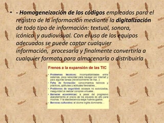 - Homogeneización de los códigos empleados para el registro de la información mediante la digitalización de todo tipo de información: textual, sonora, icónica  y audiovisual. Con el uso de los equipos adecuados se puede captar cualquier información,  procesarla y finalmente convertirla a cualquier formato para almacenarla o distribuirla