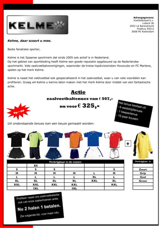 Adresgegevens:
                                                                                              Voetbaltotaal b.v.
                                                                                                     Lubeck 9b
                                                                                           2993 LK Barendrecht
                                                                                                 Postbus 59212
                                                                                            3008 PE Rotterdam



Kelme, daar scoort u mee.

Beste fanatieke sporter,


Kelme is het Spaanse sportmerk dat sinds 2005 ook actief is in Nederland.
Op het gebied van sportkleding heeft Kelme een goede reputatie opgebouwd op de Nederlandse
sportmarkt. Vele zaalvoetbalverenigingen, waaronder de trotse topdivisionisten Hovocubo en FC Marlene,
spelen op het merk Kelme.


Kelme is naast het veldvoetbal ook gespecialiseerd in het zaalvoetbal, waar u van vele voordelen kan
profiteren. Graag wil Kelme u kennis laten maken met het merk Kelme door middel van een fantastische
actie.

                                                     Actie
                                  zaalvoetbaltenues van € 507,-
                                                                                 Het te
                                                 nu voor €      325,-           - 9 we
                                                                                        nue be
                                                                                       dstrijd
                                                                                                 staat u
                                                                                                         it:
                                                                               - 1 kee         tenues
           OP
    Op =                                                                               perten
                                                                              - 10 pa           ue
                                                                                      ar kou
                                                                                              sen
Uit onderstaande tenues kan een keuze gemaakt worden:




                                    Verkrijgbaar in de maten:                                   Verkrijgbaar in

                      XS
     S                 S               S                                     S                      Zwart
     M                 M               M              M            L         M                      Grijs
     L                 L               L              L           XL         L                      Geel
    XL                XL              XL             XL           XXL       XL                      Groen
    XXL               XXL             XXL            XXL                    XXL
                      3XL                            3XL

                                  tbalactie
                      ons zaalv oe
      Profiteer naast           nen actie.
                    e zaalschoe
       ook v an onz
                       alen.
       Nu 2 halen 1 bet
                                     eer info.
                      e blz. v oor m
           Zie volgend
 