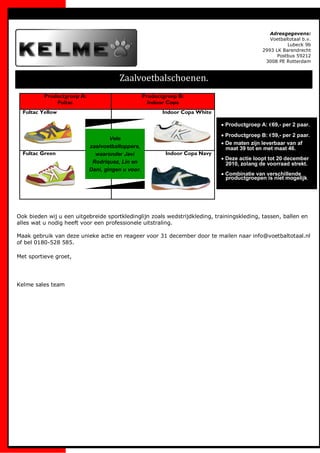 Adresgegevens:
                                                                                               Voetbaltotaal b.v.
                                                                                                      Lubeck 9b
                                                                                            2993 LK Barendrecht
                                                                                                  Postbus 59212
                                                                                             3008 PE Rotterdam



                                       Zaalvoetbalschoenen.
          Productgroep A:                          Productgroep B:
              Fultac                                 Indoor Copa
  Fultac Yellow                                           Indoor Copa White

                                                                              Productgroep A: €69,- per 2 paar.
                                                                              Productgroep B: €59,- per 2 paar.
                                    Vele
                                                                              De maten zijn leverbaar van af
                            zaalvoetbaltoppers,                               maat 39 tot en met maat 46.
  Fultac Green                waaronder Javi               Indoor Copa Navy
                                                                              Deze actie loopt tot 20 december
                             Rodriquez, Lin en                                2010, zolang de voorraad strekt.
                            Dani, gingen u voor.
                                                                              Combinatie van verschillende
                                                                              productgroepen is niet mogelijk.




Ook bieden wij u een uitgebreide sportkledinglijn zoals wedstrijdkleding, trainingskleding, tassen, ballen en
alles wat u nodig heeft voor een professionele uitstraling.

Maak gebruik van deze unieke actie en reageer voor 31 december door te mailen naar info@voetbaltotaal.nl
of bel 0180-528 585.

Met sportieve groet,




Kelme sales team
 