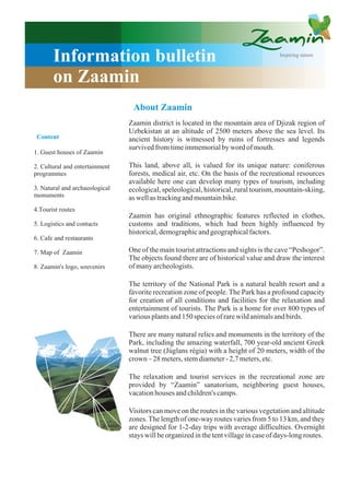 Information bulletin                                                            Inspiring nature



       on Zaamin
                                 About Zaamin
                                Zaamin district is located in the mountain area of Djizak region of
                                Uzbekistan at an altitude of 2500 meters above the sea level. Its
 Content                        ancient history is witnessed by ruins of fortresses and legends
                                survived from time immemorial by word of mouth.
1. Guest houses of Zaamin

2. Cultural and entertainment   This land, above all, is valued for its unique nature: coniferous
programmes                      forests, medical air, etc. On the basis of the recreational resources
                                available here one can develop many types of tourism, including
3. Natural and archaeological   ecological, speleological, historical, rural tourism, mountain-skiing,
monuments                       as well as tracking and mountain bike.
4.Тourist routes
                                Zaamin has original ethnographic features reflected in clothes,
5. Logistics and contacts       customs and traditions, which had been highly influenced by
                                historical, demographic and geographical factors.
6. Cafe and restaurants

7. Map of Zaamin                One of the main tourist attractions and sights is the cave “Peshogor”.
                                The objects found there are of historical value and draw the interest
8. Zaamin's logo, souvenirs     of many archeologists.

                                The territory of the National Park is a natural health resort and a
                                favorite recreation zone of people. The Park has a profound capacity
                                for creation of all conditions and facilities for the relaxation and
                                entertainment of tourists. The Park is a home for over 800 types of
                                various plants and 150 species of rare wild animals and birds.

                                There are many natural relics and monuments in the territory of the
                                Park, including the amazing waterfall, 700 year-old ancient Greek
                                walnut tree (Júglans régia) with a height of 20 meters, width of the
                                crown – 28 meters, stem diameter - 2,7 meters, etc.

                                The relaxation and tourist services in the recreational zone are
                                provided by “Zaamin” sanatorium, neighboring guest houses,
                                vacation houses and children's camps.

                                Visitors can move on the routes in the various vegetation and altitude
                                zones. The length of one-way routes varies from 5 to 13 km, and they
                                are designed for 1-2-day trips with average difficulties. Overnight
                                stays will be organized in the tent village in case of days-long routes.
 