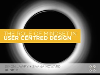 THE ROLE OF MINDSET IN 
USER CENTRED DESIGN 
SIMON LAWRY + ZAANA HOWARD 
HUDDLE 
 
