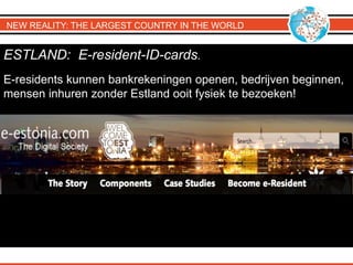 NEW REALITY: THE LARGEST COUNTRY IN THE WORLD
ESTLAND: E-resident-ID-cards.
E-residents kunnen bankrekeningen openen, bedrijven beginnen,
mensen inhuren zonder Estland ooit fysiek te bezoeken!
 