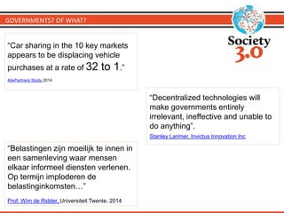 GOVERNMENTS? OF WHAT?
“Belastingen zijn moeilijk te innen in
een samenleving waar mensen
elkaar informeel diensten verlenen.
Op termijn imploderen de
belastinginkomsten…”
Prof. Wim de Ridder, Universiteit Twente. 2014
“Decentralized technologies will
make governments entirely
irrelevant, ineffective and unable to
do anything”.
Stanley Larimer, Invictus Innovation Inc
“Car sharing in the 10 key markets
appears to be displacing vehicle
purchases at a rate of 32 to 1.”
AlixPartners Study 2014
 