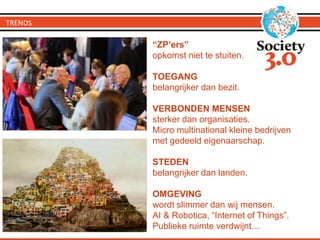 TRENDS
“ZP’ers”
opkomst niet te stuiten.
TOEGANG
belangrijker dan bezit.
VERBONDEN MENSEN
sterker dan organisaties.
Micro multinational kleine bedrijven
met gedeeld eigenaarschap.
STEDEN
belangrijker dan landen.
OMGEVING
wordt slimmer dan wij mensen.
AI & Robotica, “Internet of Things”.
Publieke ruimte verdwijnt…
 