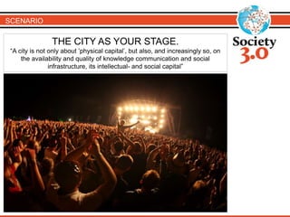 SCENARIO
THE CITY AS YOUR STAGE.
“A city is not only about ’physical capital’, but also, and increasingly so, on
the availability and quality of knowledge communication and social
infrastructure, its intellectual- and social capital”
 