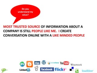 Do you
        understand my
           value?




MOST TRUSTED SOURCE OF INFORMATION ABOUT A
COMPANY IS STILL PEOPLE LIKE ME. I CREATE
CONVERSATION ONLINE WITH A LIKE MINDED PEOPLE
 