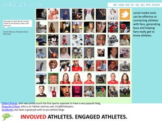 social media tools
                                                                                              can be effective at
                                                                                              connecting athletes
                                                                                              with fans, generating
                                                                                              buzz and helping
                                                                                              fans really get to
                                                                                              know athletes.




Gilbert Arenas, who was pretty much the first sports superstar to have a very popular blog,
Shaquille O’Neal, who is on Twitter and has over 21,000 followers
YardBarker also does a good job with its pro athlete blogs


                 INVOLVED ATHLETES. ENGAGED ATHLETES.
 