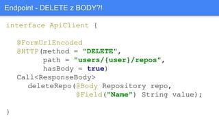 interface ApiClient {
@FormUrlEncoded
@HTTP(method = "DELETE",
path = "users/{user}/repos",
hasBody = true)
Call<ResponseBody>
deleteRepo(@Body Repository repo,
@Field("Name") String value);
}
Endpoint - DELETE z BODY?!
 