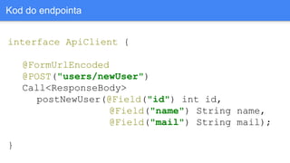 interface ApiClient {
@FormUrlEncoded
@POST("users/newUser")
Call<ResponseBody>
postNewUser(@Field("id") int id,
@Field("name") String name,
@Field("mail") String mail);
}
Kod do endpointa
 