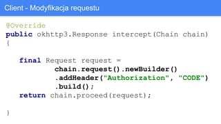 @Override
public okhttp3.Response intercept(Chain chain)
{
final Request request =
chain.request().newBuilder()
.addHeader("Authorization", "CODE")
.build();
return chain.proceed(request);
}
Client - Modyfikacja requestu
 