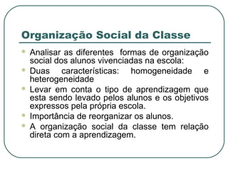 Organização Social da Classe
 Analisar as diferentes formas de organização
social dos alunos vivenciadas na escola:
 Duas características: homogeneidade e
heterogeneidade
 Levar em conta o tipo de aprendizagem que
esta sendo levado pelos alunos e os objetivos
expressos pela própria escola.
 Importância de reorganizar os alunos.
 A organização social da classe tem relação
direta com a aprendizagem.
 